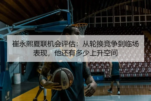 崔永熙夏联机会评估：从轮换竞争到临场表现，他还有多少上升空间
